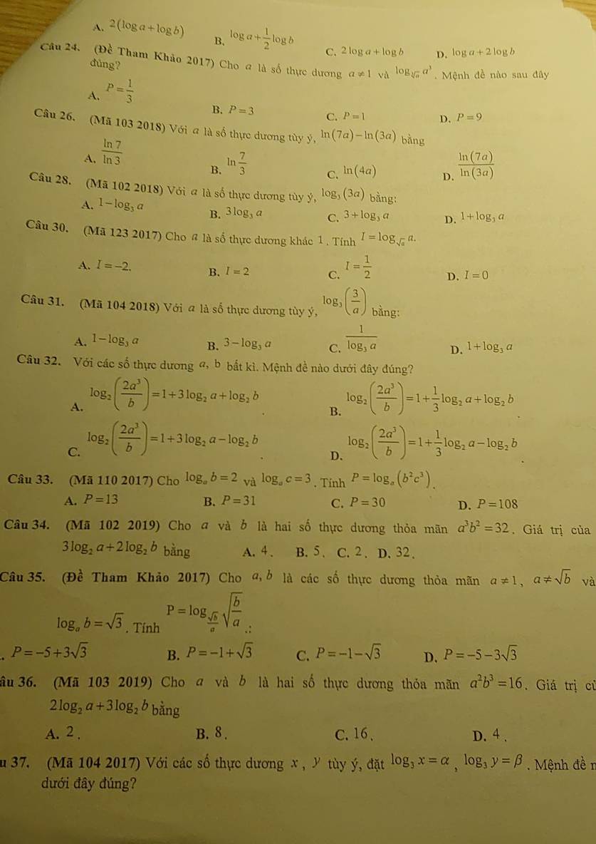 A. 2(log a+log b) B. log a+ 1/2 log b C. 2log a+log b D.
log a+2log b
Câu 24. (Đề Tham Khảo 2017) Cho a là số thực dương a!= 1 và log _sqrt[3](a)a^3 Mệnh đề nào sau đây
đùng?
A. P= 1/3 
B. P=3 C. P=1 D. P=9
Câu 26. (Mã 103 2018) Với a là số thực dương tùy ý, ln (7a)-ln (3a) bàng
A.  ln 7/ln 3 
B. ln  7/3   ln (7a)/ln (3a) 
C. ln (4a)
D.
Câu 28. (Mã 102 2018) Với a là số thực dương tùy ý, log _3 (3a) bằng:
A. 1-log _3a B. 3log _3a C. 3+log _3a D. 1+log _3a
Câu 30. (Mã 123 2017) Cho # là số thực dương khác 1. Tính I=log _sqrt(a)a.
A. I=-2. B. I=2
C. I= 1/2 
D. I=0
Câu 31. (Mã 104 2018) Với a là số thực dương tùy ý, log _3( 3/a ) bằng:
A. 1-log _3a B. 3-log _3a C. frac 1log _3a D. 1+log _3a
Câu 32. Với các số thực dương a, b bắt kì. Mệnh đề nào dưới đây đúng?
A. log _2( 2a^3/b )=1+3log _2a+log _2b log _2( 2a^3/b )=1+ 1/3 log _2a+log _2b
B.
C. log _2( 2a^3/b )=1+3log _2a-log _2b log _2( 2a^3/b )=1+ 1/3 log _2a-log _2b
D.
Câu 33. (Mã 110 2017) Cho log _ab=2 và log _ac=3. Tính P=log _a(b^2c^3).
A. P=13 B. P=31 C. P=30 D. P=108
Câu 34. (Mã 102 2019) Cho a và ở là hai số thực dương thỏa mãn a^3b^2=32 , Giá trị của
3log _2a+2log _2b bằng A. 4 . B. 5 . C. 2 . D. 32 .
Câu 35. (Đề Tham Khảo 2017) Cho a, ở là các số thực dương thỏa mãn a!= 1,a!= sqrt(b) và
log _ab=sqrt(3). Tính P=log _ sqrt(b)/a sqrt(frac b)a :
P=-5+3sqrt(3)
B. P=-1+sqrt(3) C. P=-1-sqrt(3) D. P=-5-3sqrt(3)
âu 36. (Mã 103 2019) Cho a và b là hai số thực dương thỏa mãn a^2b^3=16. Giá trị củ
2log _2a+3log _2b bằng
A. 2 , B. 8 . C. 16 、 D. 4 .
u 37. (Mã 104 2017) Với các số thực dương x , Y tùy ý, đặt log _3x=alpha ,log _3y=beta. Mệnh đề n
dưới đây đúng?