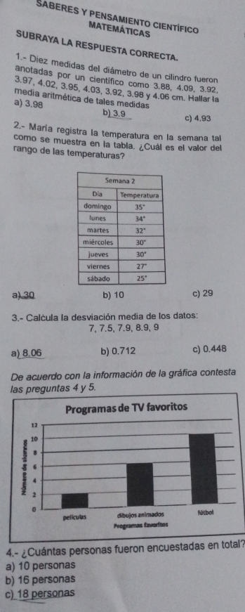 SabereS y PEnSAmiento CiEntífico
MATEMÁTICAS
SUBRAYA LA RESPUESTA CORRECTA.
1.- Diez medidas del diámetro de un cilindro fueron
anotadas por un cientifico como 3.88, 4.09, 3.92,
3.97, 4.02, 3.95, 4.03, 3.92, 3.98 y 4.06 cm. Hallar la
media aritmética de tales medidas
a) 3.98 b) 3.9
c) 4.93
2.- María registra la temperatura en la semana tal
como se muestra en la tabla. ¿Cuál es el valor del
rango de las temperaturas?
a).30 b) 10 c) 29
3.- Calcula la desviación media de los datos:
7, 7.5, 7.9, 8.9, 9
a) 8.06 b) 0.712 c) 0.448
De acuerdo con la información de la gráfica contesta
las preguntas 4 y 5.
4.- ¿Cuántas personas fueron encuestadas en total?
a) 10 personas
b) 16 personas
c) 18 personas