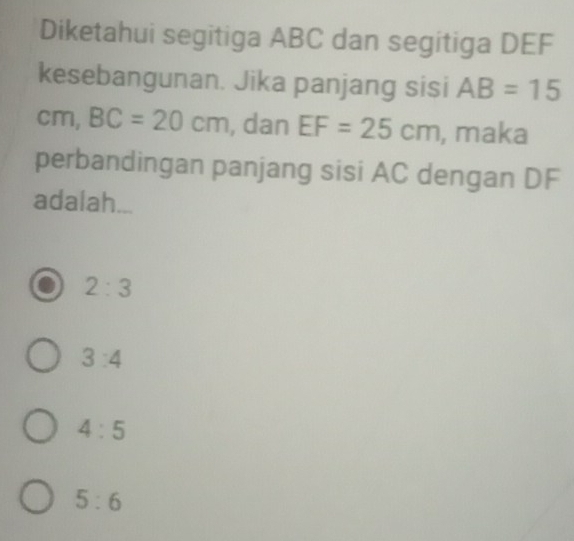 Diketahui segitiga ABC dan segitiga DEF
kesebangunan. Jika panjang sisi AB=15
cm, BC=20cm , dan EF=25cm , maka
perbandingan panjang sisi AC dengan DF
adalah...
2:3
3:4
4:5
5:6