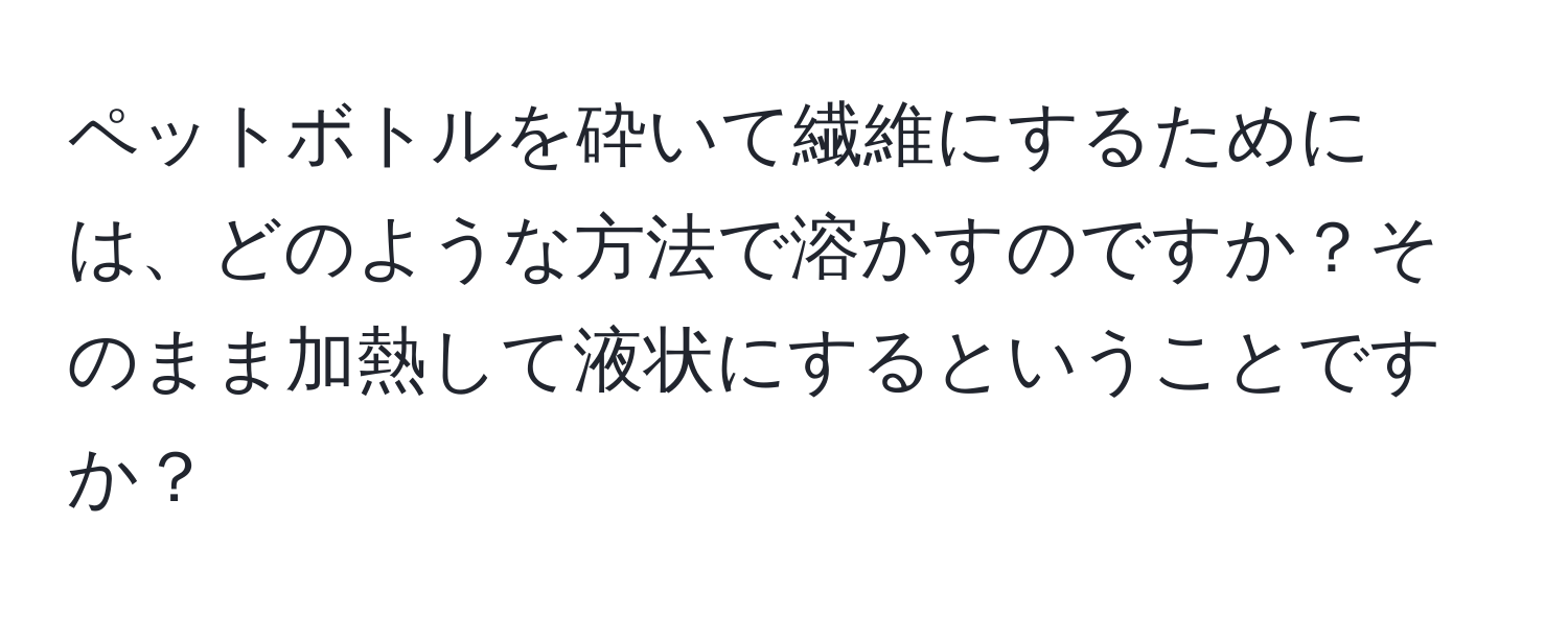 ペットボトルを砕いて繊維にするためには、どのような方法で溶かすのですか？そのまま加熱して液状にするということですか？