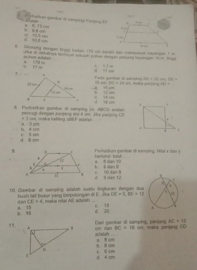 Perhatikan gambar di samping! Panjang EF
adalah
a 6, 75 cm
b 9,0 cm
ct 10,5 cm
d 10,8 cm
6. Seorang dengan tinggi badan 170 cm berdiri dan mempunyal bayangan 1 m
Jika di dekatnya terdapat sebuah pohon dengan panjang bayangan 10 m, tinggi
pohon adalah
a 170 m
b. 17 m c 1,7 m
d 17 cm
7.Pada gambar di samping AB=25cm, DE=
15cm, DC=24cm , maka panjang AD=
a 10 cm
b 12 cm
c 14 cm
d 16 cm
8. Perhatikan gambar di samping ini. ABCD adalah
persegi dengan panjang sisi 4 cm. Jika panjang CE
=3cm , maka keliling △ BEF adalah , .
a 3 cm
b. 4 cm
c. 5 cm
d 6 cm
9.Perhatikan gambar di samping. Nilai x dan y
berturut- turut ... .
a. 8 dan 10
b. 6 dan 9
c. 10 dan 9
d. 9 dan 12
10. Gambar di samping adalah suatu lingkaran dengan dua
buah tali busur yang berpotongan di E. Jika DE=5, BE=12
dan CE=4 , maka nilai AE adalah ... .
a. 15 c. 18
b. 16 d 20
Dari gambar di samping, panjang AC=12
11.
cm dan BC=16cm , maka panjang CD
adalah ... .
a. 9 cm
b. 8 cm
c. 6 cm
d. 4 cm