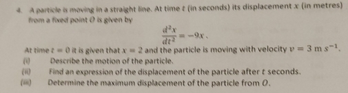 A particle is moving in a straight line. At time 2 (in seconds) its displacement x (in metres) 
from a fixed point 0 is given by
 d^2x/dt^2 =-9x. 
At time t=0 it is given that x=2 and the particle is moving with velocity v=3ms^(-1). 
(i) Describe the motion of the particle. 
(ii) Find an expression of the displacement of the particle after t seconds. 
(iii) Determine the maximum displacement of the particle from 0.