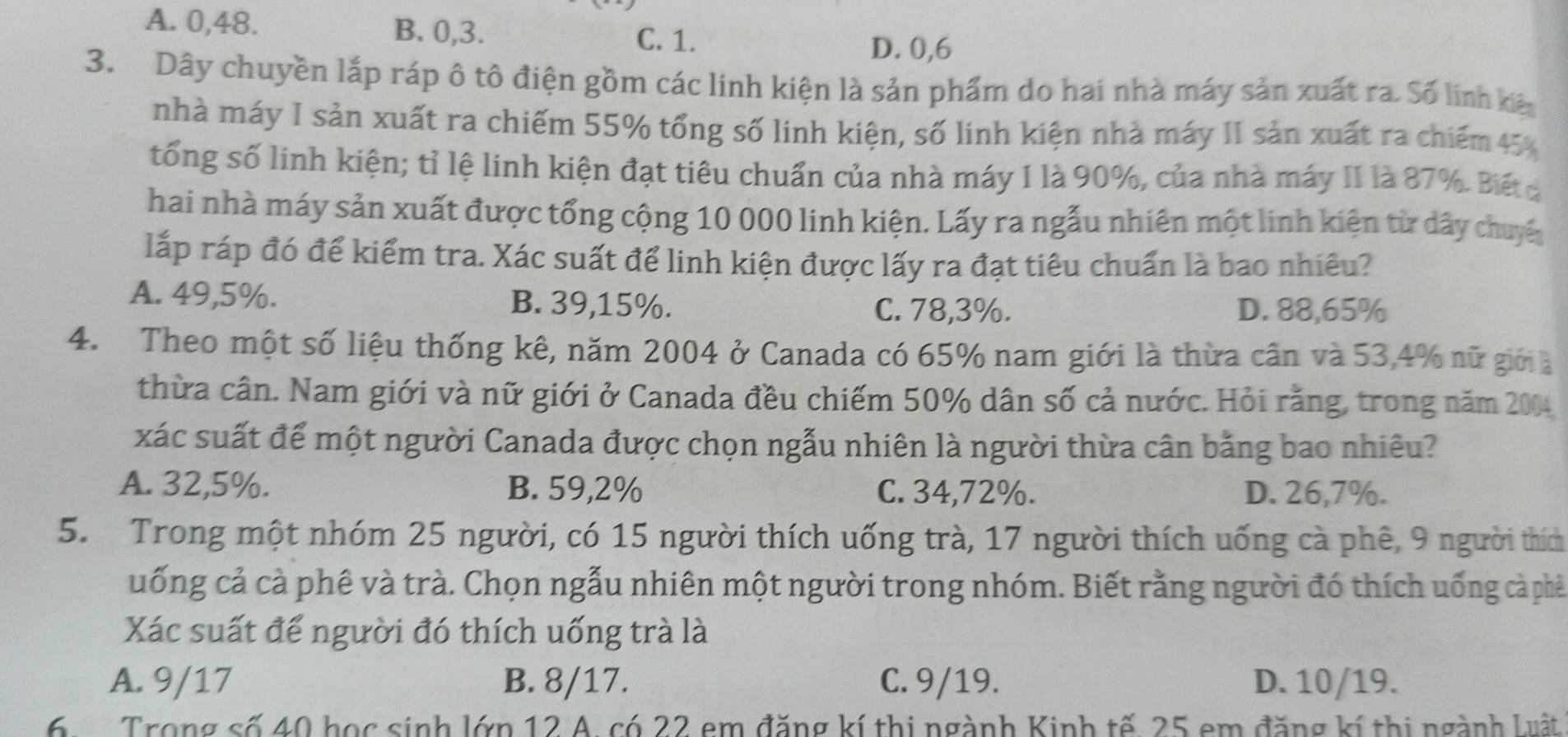 A. 0,48. B. 0,3. C. 1.
D. 0,6
3. Dây chuyền lắp ráp ô tô điện gồm các linh kiện là sản phẩm do hai nhà máy sản xuất ra. Số linh kê
nhà máy I sản xuất ra chiếm 55% tổng số linh kiện, số linh kiện nhà máy II sản xuất ra chiếm 45%
tổng số linh kiện; tỉ lệ linh kiện đạt tiêu chuẩn của nhà máy I là 90%, của nhà máy II là 87%. Biết a
hai nhà máy sản xuất được tổng cộng 10 000 linh kiện. Lấy ra ngẫu nhiên một linh kiện từ dây chuyế
lấp ráp đó để kiểm tra. Xác suất để linh kiện được lấy ra đạt tiêu chuẩn là bao nhiêu?
A. 49,5%. B. 39,15%.
C. 78,3%. D. 88,65%
4. Theo một số liệu thống kê, năm 2004 ở Canada có 65% nam giới là thừa cân và 53,4% nữ giớià
thừa cân. Nam giới và nữ giới ở Canada đều chiếm 50% dân số cả nước. Hỏi rằng, trong năm 2004
xác suất để một người Canada được chọn ngẫu nhiên là người thừa cân bằng bao nhiêu?
A. 32,5%. B. 59,2% C. 34,72%. D. 26,7%.
5. Trong một nhóm 25 người, có 15 người thích uống trà, 17 người thích uống cà phê, 9 người thích
uống cả cà phê và trà. Chọn ngẫu nhiên một người trong nhóm. Biết rằng người đó thích uống cả phê
Xác suất để người đó thích uống trà là
A. 9/17 B. 8/17. C. 9/19. D. 10/19.
6.  Trong số 40 học sinh lớp 12 A. có 22 em đăng kí thị ngành Kinh tế. 25 em đăng kí thị ngành Luật