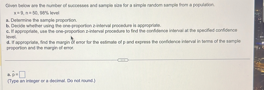 Given below are the number of successes and sample size for a simple random sample from a population.
x=9, n=50, 98% level 
a. Determine the sample proportion. 
b. Decide whether using the one-proportion z -interval procedure is appropriate. 
c. If appropriate, use the one-proportion z -interval procedure to find the confidence interval at the specified confidence 
level. 
d. If appropriate, find the margin of error for the estimate of p and express the confidence interval in terms of the sample 
proportion and the margin of error. 
a. hat p=□
(Type an integer or a decimal. Do not round.)