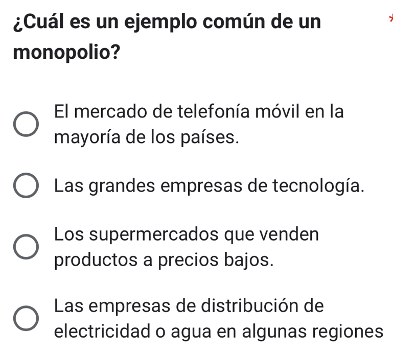 ¿Cuál es un ejemplo común de un
monopolio?
El mercado de telefonía móvil en la
mayoría de los países.
Las grandes empresas de tecnología.
Los supermercados que venden
productos a precios bajos.
Las empresas de distribución de
electricidad o agua en algunas regiones