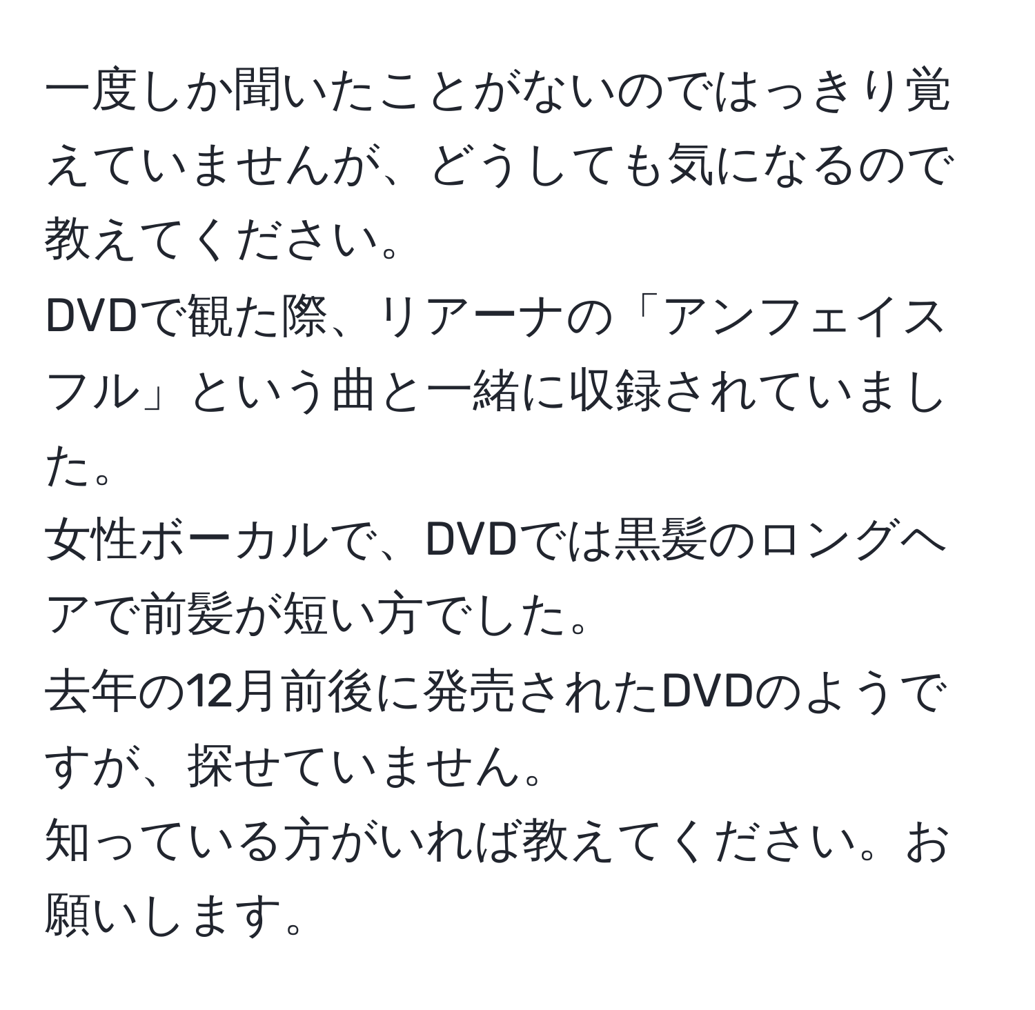 一度しか聞いたことがないのではっきり覚えていませんが、どうしても気になるので教えてください。  
DVDで観た際、リアーナの「アンフェイスフル」という曲と一緒に収録されていました。  
女性ボーカルで、DVDでは黒髪のロングヘアで前髪が短い方でした。  
去年の12月前後に発売されたDVDのようですが、探せていません。  
知っている方がいれば教えてください。お願いします。