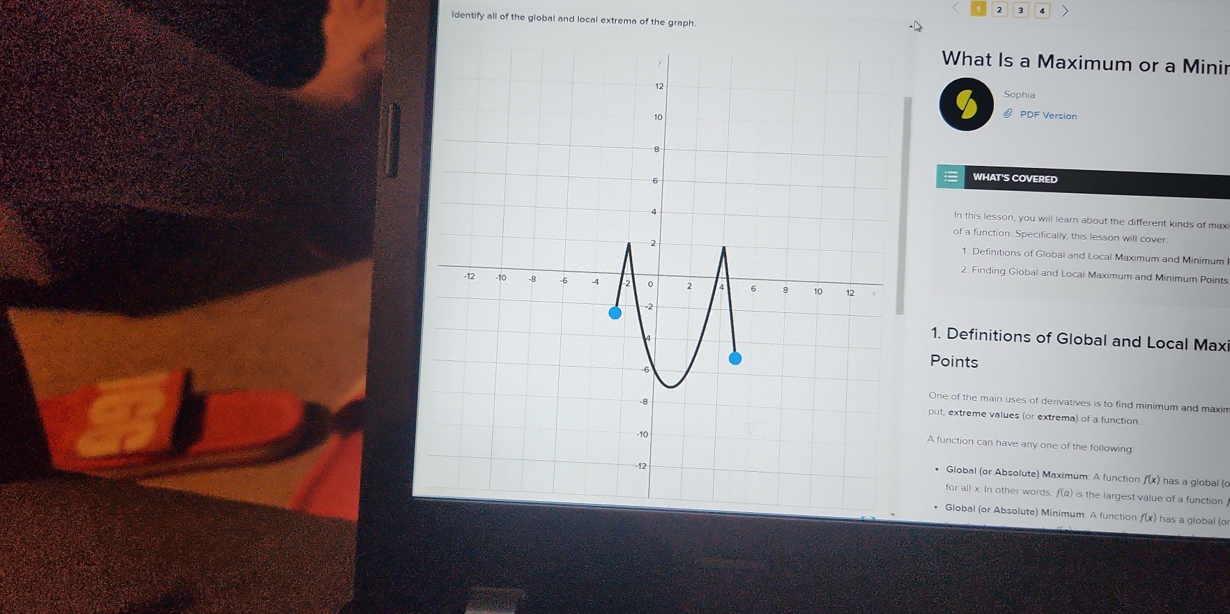 2 3 4 
identify all of the global and local extrema of the graph 
What Is a Maximum or a Minir 
Sophia 
@ PDF Version 
WHAT'S COVERED 
In this lesson, you will learn about the different kinds of max 
of a function. Specifically, this lesson will cover 
1. Definitions of Global and Local Maximum and Minimum 
2. Finding Global and Local Maximum and Minimum Points 
1. Definitions of Global and Local Max 
Points 
One of the main uses of derivatives is to find minimum and maxin 
put, extreme values (or extrema) of a function. 
A function can have any one of the following 
* Global (or Absolute) Maximum: A function f(x) has a global (c
for all x. In other words, f(a) is the largest value of a function 
• Global (or Absolute) Minimum: A function f(x) has a global (o