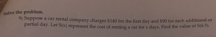 Solve the problem. 
9) Suppose a car rental company charges $140 for the first day and $90 for each additional or 
partial day. Let S(x) represent the cost of renting a car for x days. Find the value of S(6.5).