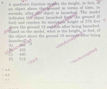 A quadratic function models the height, in feet, of
an object above the around in terms of time, in
seconds, after the object is launched. The model
indicates the object launched from the ground (0
feet) and reaches its maximum height of 576 feet
above the ground 12 seconds after being launched.
, Based on the model, what is the height, in feet, of
the object above the ground 16 seconds after being
launched?
A)
BACON
VietAcce
432
C) 480
V it cceptec
D) 512
ted
A. A
B.B
C C