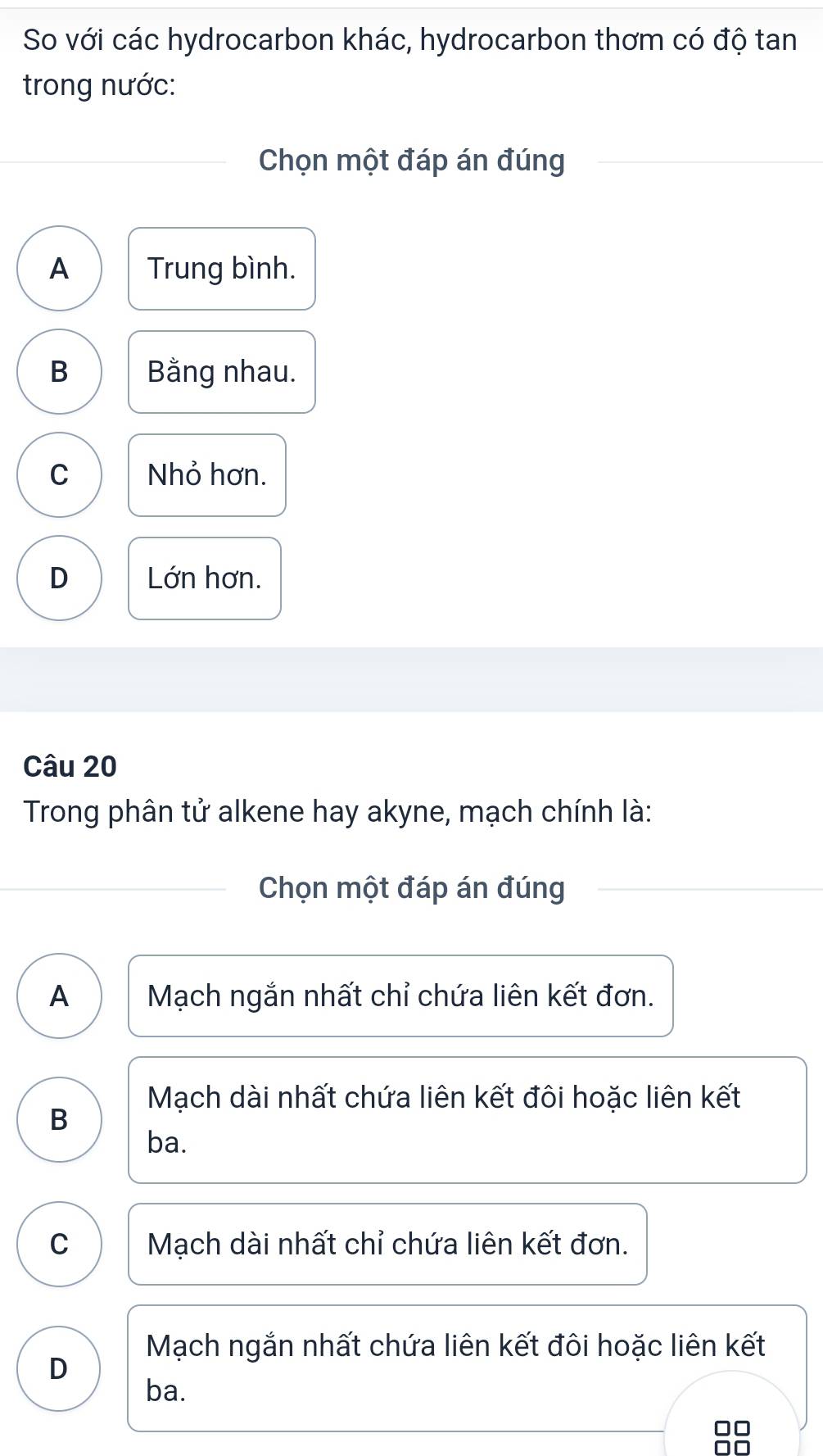 So với các hydrocarbon khác, hydrocarbon thơm có độ tan
trong nước:
Chọn một đáp án đúng
A Trung bình.
B Bằng nhau.
C Nhỏ hơn.
D Lớn hơn.
Câu 20
Trong phân tử alkene hay akyne, mạch chính là:
Chọn một đáp án đúng
A Mạch ngắn nhất chỉ chứa liên kết đơn.
Mạch dài nhất chứa liên kết đôi hoặc liên kết
B
ba.
C Mạch dài nhất chỉ chứa liên kết đơn.
Mạch ngắn nhất chứa liên kết đôi hoặc liên kết
D
ba.