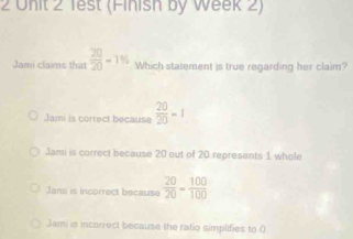 1est (Finish by Week 2)
Jami claims that  20/20 =1% Which statement is true regarding her claim?
Jami is correct because  20/20 =1
Jami is correct because 20 out of 20 represents 1 whole
Jami is incorrect because  20/20 = 100/100 
Jami is incorrect because the ratio simplifies to 0