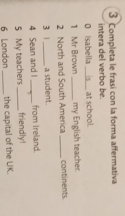 Completa le frasi con la forma affermativa 
intera del verbo be. 
0 Isabella __is__ at school. 
1 Mr Brown _my English teacher. 
2 North and South America _continents. 
3 1 _a student. 
4 Sean and I _from Ireland. 
5 My teachers _friendly! 
6 London _the capital of the UK.