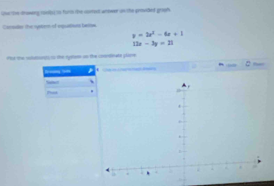 Qis the drawing rool(s) to form the correct answer on the provided graph.
Carrsder the systern of equations below.
y=2x^2-6x+1
12x-3y=21
(Plot the soluton[t) so the system on the coordinate plane.
lodi
Dreamy Toots
Sainct
Phost