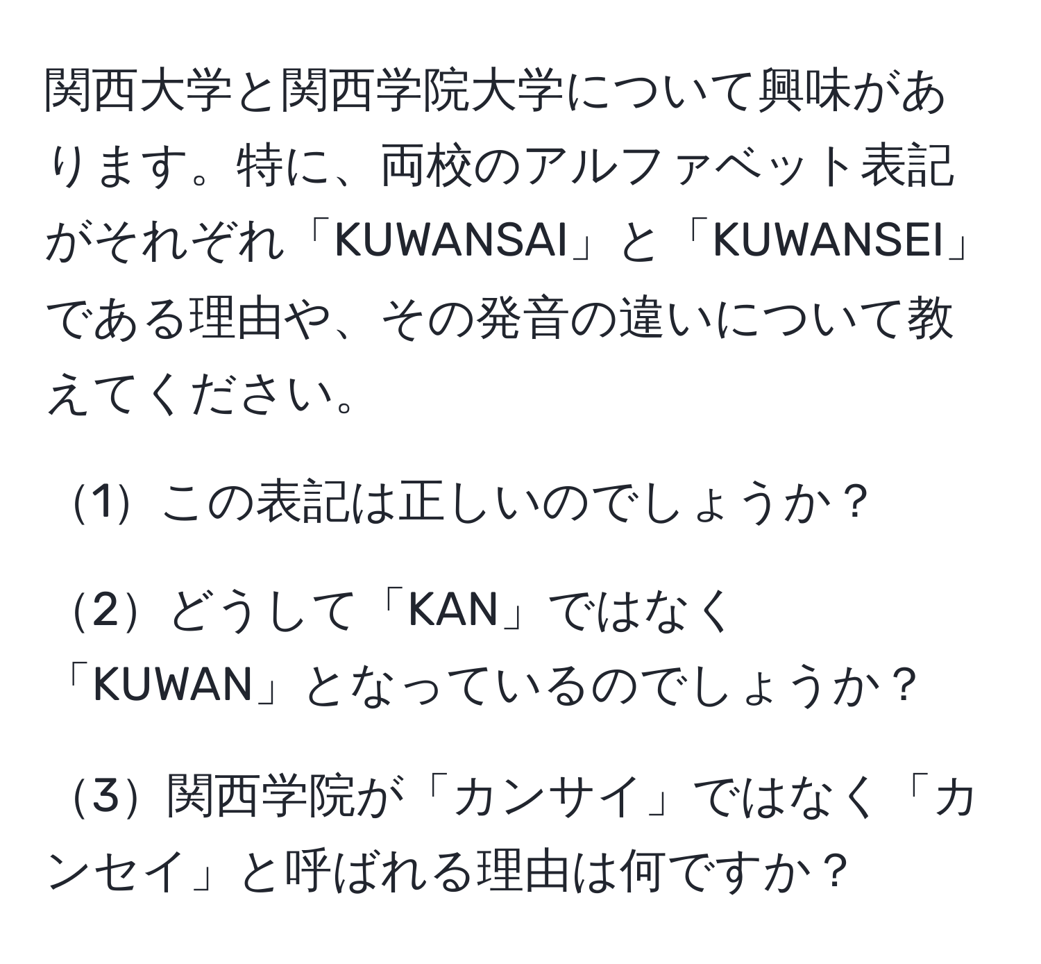 関西大学と関西学院大学について興味があります。特に、両校のアルファベット表記がそれぞれ「KUWANSAI」と「KUWANSEI」である理由や、その発音の違いについて教えてください。

1この表記は正しいのでしょうか？

2どうして「KAN」ではなく「KUWAN」となっているのでしょうか？

3関西学院が「カンサイ」ではなく「カンセイ」と呼ばれる理由は何ですか？