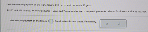 Find the monthly payment on the loan. Assume that the term of the loan is 10 years.
$6800 at 6.5% interest; student graduates 3 years and 7 months after loan is acquired; payments deferred for 6 months after graduation. 
The monthly payment on this loan is s□. Round to two decimal places, if necessary. × 5