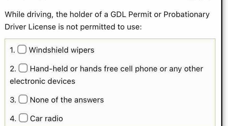 While driving, the holder of a GDL Permit or Probationary 
Driver License is not permitted to use: 
1. □ Windshield wipers 
2. □ Hand-held or hands free cell phone or any other 
electronic devices 
3. □ None of the answers 
4. □ Car radio