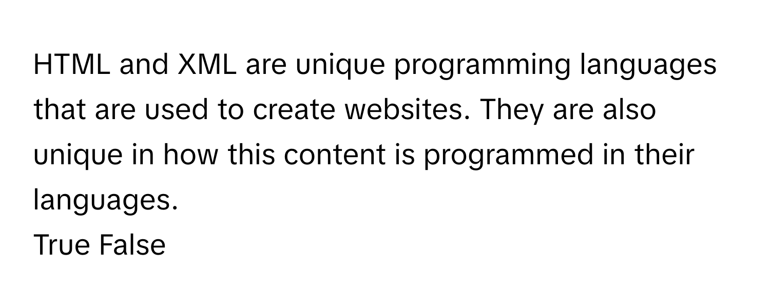 HTML and XML are unique programming languages that are used to create websites. They are also unique in how this content is programmed in their languages. 

True False