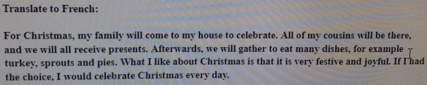 Translate to French: 
For Christmas, my family will come to my house to celebrate. All of my cousins will be there, 
and we will all receive presents. Afterwards, we will gather to eat many dishes, for example 
turkey, sprouts and pies. What I like about Christmas is that it is very festive and joyful. If I had 
the choice, I would celebrate Christmas every day.