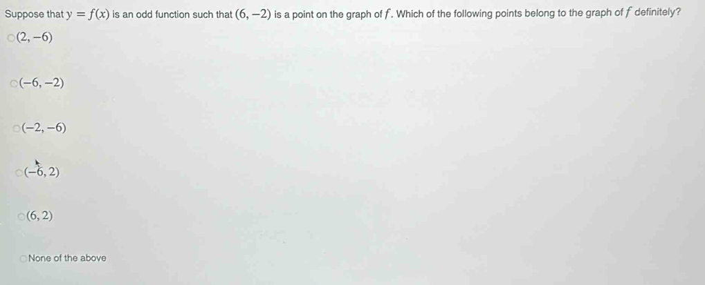 Suppose that y=f(x) is an odd function such that (6,-2) is a point on the graph of f. Which of the following points belong to the graph of f definitely?
(2,-6)
(-6,-2)
(-2,-6)
(-6,2)
(6,2)
None of the above