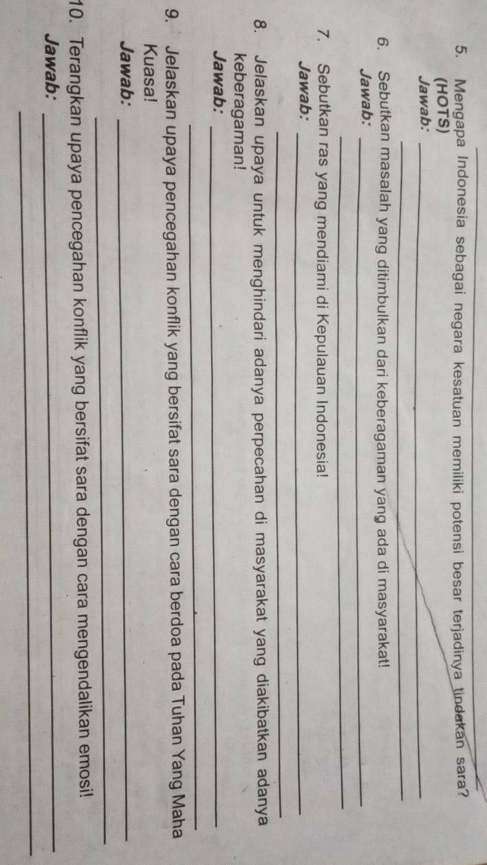 Mengapa Indonesia sebagai negara kesatuan memiliki potensi besar terjadinya tindakan sara? 
(HOTS) 
Jawab:_ 
_ 
6. Sebutkan masalah yang ditimbulkan dari keberagaman yang ada di masyarakat! 
Jawab:_ 
_ 
7. Sebutkan ras yang mendiami di Kepulauan Indonesia! 
Jawab:_ 
_ 
8. Jelaskan upaya untuk menghindari adanya perpecahan di masyarakat yang diakibatkan adanya 
keberagaman! 
Jawab:_ 
_ 
9. Jelaskan upaya pencegahan konflik yang bersifat sara dengan cara berdoa pada Tuhan Yang Maha 
Kuasa! 
Jawab:_ 
_ 
10. Terangkan upaya pencegahan konflik yang bersifat sara dengan cara mengendalikan emosi! 
Jawab:_ 
_