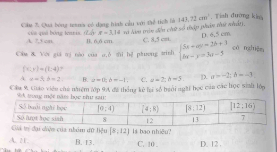 Cầu 7. Quả bóng tennis có đạng hình cầu với thể tích là 143,72cm^3. Tính đường kính
của quả bóng tennis. (Lấy π =3.14 và làm tròn đến chữ số thập phân thứ nhất),
A. 7,5 cm. B. 6,6 cm. C. 8,5 cm. D. 6,5 cm.
Câu & Với giá trị nào của a,b thì hệ phương trình beginarrayl 5x+ay=2b+3 bx-y=3a-5endarray. có nghiệm
(x:y)=(1:4) ?
A a=5;b=2. B. a=0;b=-1. C. a=2;b=5. D. a=-2;b=-3.
Câu 9. Giáo viên chủ nhiệm lớp 9A đã thống kê lại số buổi nghi học của các học sinh lớp
9
đại diện của nhóm dữ liệu [8;12) là bao nhiêu?
A. 11. B. 13 . C. 10 . D. 12 .