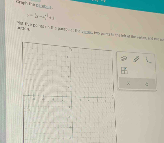 Graph the parabola.
y=(x-4)^2+3
button. 
Plot five points on the parabola: the vertex, two points to the left of the vertex, and two po 
× 
-B -