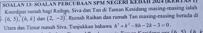 SOALAN 13: SOALAN PERCUBAAN SPM NEGERI ŘEBAH 2024 (KERTAS I) 
Koordinat rumah bagi Raihan, Siva dan Tan di Taman Kesidang masing-masing ialah
(6,5), (h,k) dan (2,-3) Rumah Raihan dan rumah Tan masing-masing berada di 
Utara dan Timur rumah Siva. Tunjukkan bahawa h^2+k^2-8h-2k-3=0. lh k
(65)