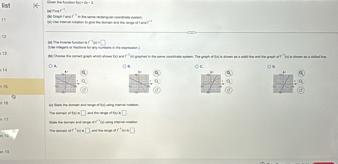 list
Given the function f(x)=2x-3
(a) Find r^1. 
(b) Graph f and f^(-1) in the same rectangular coordinate system.
11
(c) Use Interval notation to give the domain and the range of f andf^(-1)
12
(a) The inverse function is f^(-1)(x)=□. 
(Use integers or fractions for any numbers in the expression.)
13 is shown as a dotted line.
(b) Choose the correct graph which shows f(x) and f^(-1)(x) graphed in the same coordinate system. The graph of f(x) is shown as a solid line and the graph of f^(-1)(x)
A. ) C. D.
B.
14
15 40
n 16 (c) State the domain and range of f(x) using interval notation.
The domain of f(x) is □ and the range of f(x)is□
n 17 State the domain and range of f^(-1)(x) using interval notation.
The domain of f^(-1)(x)is□. , and the range of f^(-1)(x)is□
n 18
n 19