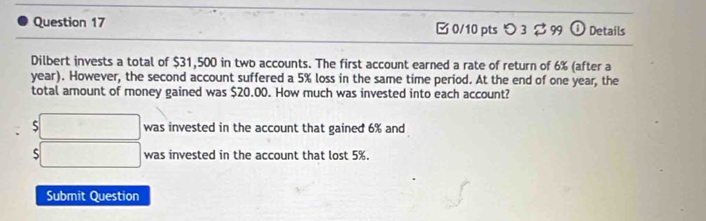 □0/10 pts つ 3 $ 99 (i) Details 
Dilbert invests a total of $31,500 in two accounts. The first account earned a rate of return of 6% (after a
year). However, the second account suffered a 5% loss in the same time period. At the end of one year, the 
total amount of money gained was $20.00. How much was invested into each account?
$□ was invested in the account that gained 6% and
$□ was invested in the account that lost 5%. 
Submit Question