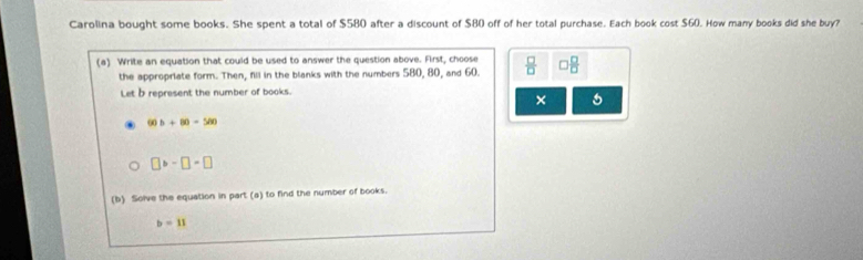 Carolina bought some books. She spent a total of $580 after a discount of $80 off of her total purchase. Each book cost $60. How many books did she buy?
(a) Write an equation that could be used to answer the question above. First, choose  □ /□   □  □ /□   
the appropriate form. Then, fill in the blanks with the numbers 580, 80, and 60.
Let b represent the number of books.
× 5
60b+80=500
□ b-□ =□
(b) Solve the equation in part (a) to find the number of books.
b=11