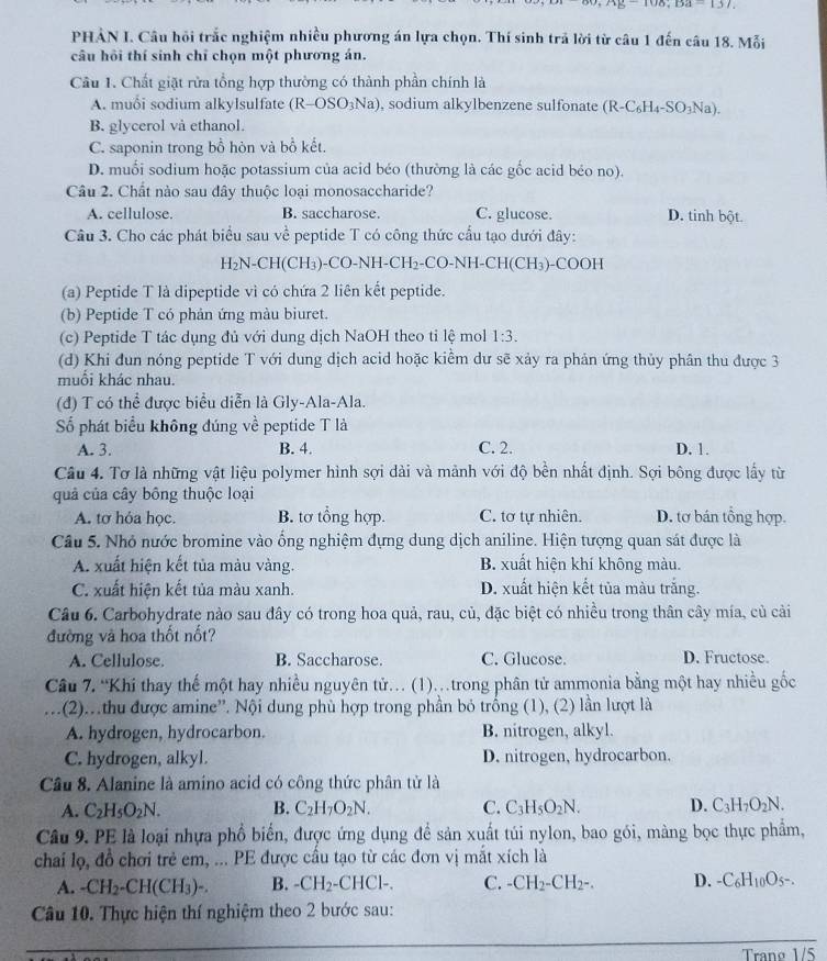 15,108,Da-137
PHẢN I. Câu hội trắc nghiệm nhiều phương án lựa chọn. Thí sinh trả lời từ câu 1 đến câu 18. Mỗi
câu hồi thí sinh chỉ chọn một phương án.
Cầu 1. Chất giặt rửa tổng hợp thường có thành phần chính là
A. muối sodium alkylsulfate (R-OSO_3Na) , sodium alkylbenzene sulfonate (R-C_6H_4-SO_3Na).
B. glycerol vå ethanol.
C. saponin trong bồ hòn và bồ kết.
D. muối sodium hoặc potassium của acid béo (thường là các gốc acid béo no).
Câu 2. Chất nào sau đây thuộc loại monosaccharide?
A. cellulose. B. saccharose. C. glucose. D. tinh bột.
Cầu 3. Cho các phát biểu sau về peptide T có công thức cầu tạo dưới đây:
H_2N-CH(CH_3)-CO-NH-CH_2-CO-NH-CH(CH_3)- C OOH
(a) Peptide T là dipeptide vì có chứa 2 liên kết peptide.
(b) Peptide T có phản ứng màu biuret.
(c) Peptide T tác dụng đủ với dung dịch NaOH theo tỉ lệ mol 1:3.
(d) Khi đun nóng peptide T với dung dịch acid hoặc kiểm dư sẽ xảy ra phản ứng thủy phân thu được 3
muổi khác nhau.
(đ) T có thể được biểu diễn là Gly-Ala-Ala.
Số phát biểu không đúng về peptide T là
A. 3. B. 4. C. 2. D. 1.
Câu 4. Tơ là những vật liệu polymer hình sợi dài và mảnh với độ bền nhất định. Sợi bông được lấy từ
quả của cây bông thuộc loại
A. tơ hỏa học. B. tơ tổng hợp. C. tơ tự nhiên. D. tơ bán tổng hợp.
Câu 5. Nhỏ nước bromine vào ống nghiệm dựng dung dịch aniline. Hiện tượng quan sát được là
A. xuất hiện kết tủa màu vàng. B. xuất hiện khí không màu.
C. xuất hiện kết tủa màu xanh. D. xuất hiện kết tủa màu trắng.
Câu 6. Carbohydrate nào sau đây có trong hoa quả, rau, củ, đặc biệt có nhiều trong thân cây mía, củ cải
đường và hoa thốt nốt?
A. Cellulose. B. Saccharose. C. Glucose. D. Fructose.
Câu 7. “Khí thay thế một hay nhiều nguyên tử. (1)..trong phân tử ammonia bằng một hay nhiều gốc
(2)..thu được amine''. Nội dung phù hợp trong phần bỏ trống (1), (2) lần lượt là
A. hydrogen, hydrocarbon. B. nitrogen, alkyl.
C. hydrogen, alkyl. D. nitrogen, hydrocarbon.
Câu 8. Alanine là amino acid có công thức phân tử là
A. C_2H_5O_2N. B. C_2H_7O_2N. C. C_3H_5O_2N. D. C_3H_7O_2N.
Câu 9. PE là loại nhựa phổ biển, được ứng dụng để sản xuất túi nylon, bao gói, màng bọc thực phẩm,
chai lọ, đồ chơi trẻ em, ... PE được cầu tạo từ các đơn vị mắt xích là
A. -CH_2-CH(CH_3)-. B. -CH_2· -CHCl-. C. -CH_2-CH_2-. D. -C_6H_10O_5-.
Câu 10. Thực hiện thí nghiệm theo 2 bước sau:
Trang 1/5