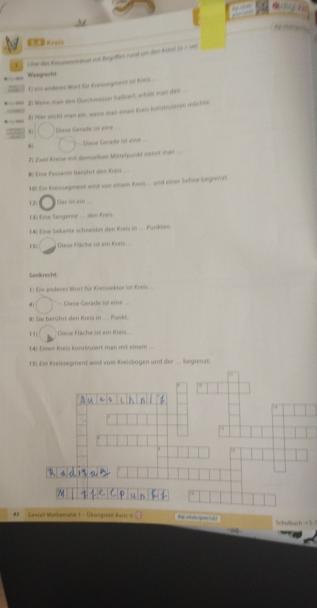 Krais 
4 Lise des Knnunwortretzel mit Begotten rund um dem Kneal (9 = 96) 
Wasgracht 
1) ein anderes Wort für Kreissegment ist Kreis 
* =649 2) Wenn man den Durchmesser halbiert, erhält man den 
3) Hier sticht man ein, wenn man einen Kreis konstruieren müchte 
04 
Diese Gerade ist eine 
Diese Gérade ist eine 
7) Zwei Kreise mit demselhen Mittelpunkt nennt man .= 
8) Eine Passante berührt den Kreis ... 
10) Ein Kreissegment wird von einem Kreis... und einer Sehne begrenzt. 
12) Das ist ein 
13) Eine Tangente ... den Kreis. 
14) Eine Sekante schneidet den Kreis in ... Punkten. 
15) Diese Fläcke ist ein Kreis. 
Senkrecht 
1) Ein anderes Wort für Kreissektor ist Kreis... 
4 Diese Gerade ist eine ... 
9) Sie berührt den Kreis in ... Punkt. 
11j Diese Fläche ist ein Kreis. 
14) Einen Kreis konstruiert man mit einem ... 
15) Ein Kreissegment wird vom Kreisbagen und der ... begrenzt. 
42 Geniall Mathematik 1 - Übungstei f Basic diyi.srhote/gram is42 Schulbuch → S 1