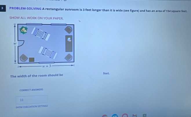 PROBLEM-SOLVING A rectangular sunroom is 3 feet longer than it is wide (see figure) and has an area of 154 square feet.
SHOW ALL WORK ON YOUR PAPER.
The width of the room should be feet.
CORRECT ANSWERS
11
SHOW EXALSATION SETTINGS