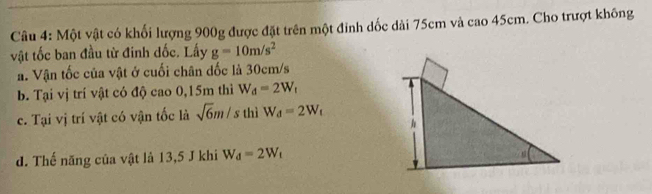 Một vật có khối lượng 900g được đặt trên một đỉnh dốc dài 75cm và cao 45cm. Cho trượt không 
vật tốc ban đầu từ đinh dốc. Lấy g=10m/s^2
a. Vận tốc của vật ở cuối chân dốc là 30cm/s
b. Tại vị trí vật có độ cao 0,15m thì W_d=2W_t
c. Tại vị trí vật có vận tốc là sqrt(6)m/s thì W_d=2W_t
d. Thế năng của vật là 13,5 J khi W_d=2W_t