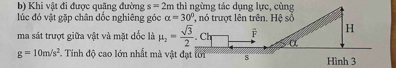 Khi vật đi được quãng đường s=2m thì ngừng tác dụng lực, cùng 
lúc đó vật gặp chân dốc nghiêng góc alpha =30° n trượt lên trên. Hệ số 
ma sát trượt giữa vật và mặt dốc là mu _2= sqrt(3)/2 . Ch
vector F
H
g=10m/s^2. Tính độ cao lớn nhất mà vật đạt tới 
s 
Hình 3