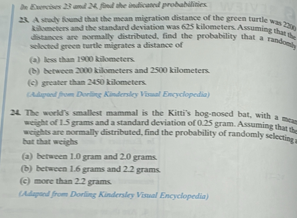 In Exercises 23 and 24, find the indicated probabilities. 
23. A study found that the mean migration distance of the green turtle was 220
kilometers and the standard deviation was 625 kilometers. Assuming that the 
distances are normally distributed, find the probability that a randomly 
selected green turtle migrates a distance of 
(a) less than 1900 kilometers. 
(b) between 2000 kilometers and 2500 kilometers. 
(c) greater than 2450 kilometers. 
Aduod from Dorling Kindersley Visual Encyclopedia) 
24. The world's smallest mammal is the Kitti's hog-nosed bat, with a mear 
weight of 1.5 grams and a standard deviation of 0.25 gram. Assuming that the 
weights are normally distributed, find the probability of randomly selectinga 
bat that weighs 
(a) between 1.0 gram and 2.0 grams. 
(b) between 1.6 grams and 2.2 grams. 
(c) more than 2.2 grams. 
(Adapud from Dorling Kindersley Visual Encyclopedia)