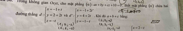 Trong không gian Oxyz, cho mặt phẳng (α): ax+by+cz+10=0. Biết mặt phẳng (α) chứa hai 
đường thẳng d:beginarrayl x=-1+t y=2+2tvad':beginarrayl x=-1+2t y=4+2t z=-tendarray.. Khi đó a+b+c bằng:
x=2-t