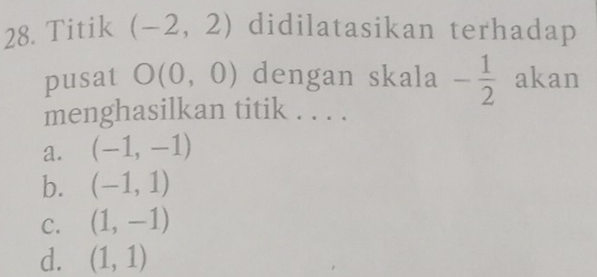 Titik (-2,2) didilatasikan terhadap
pusat O(0,0) dengan skala - 1/2  akan
menghasilkan titik . . . .
a. (-1,-1)
b. (-1,1)
C. (1,-1)
d. (1,1)