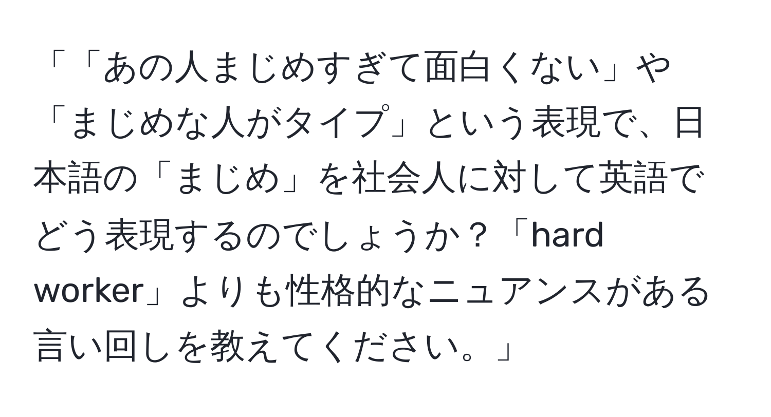 「「あの人まじめすぎて面白くない」や「まじめな人がタイプ」という表現で、日本語の「まじめ」を社会人に対して英語でどう表現するのでしょうか？「hard worker」よりも性格的なニュアンスがある言い回しを教えてください。」