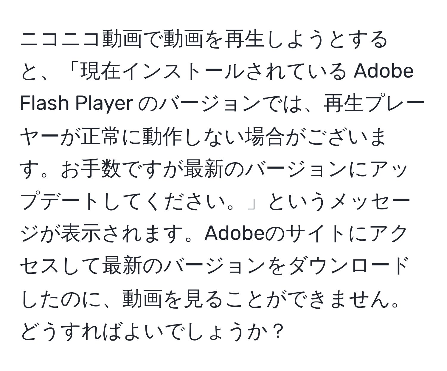 ニコニコ動画で動画を再生しようとすると、「現在インストールされている Adobe Flash Player のバージョンでは、再生プレーヤーが正常に動作しない場合がございます。お手数ですが最新のバージョンにアップデートしてください。」というメッセージが表示されます。Adobeのサイトにアクセスして最新のバージョンをダウンロードしたのに、動画を見ることができません。どうすればよいでしょうか？