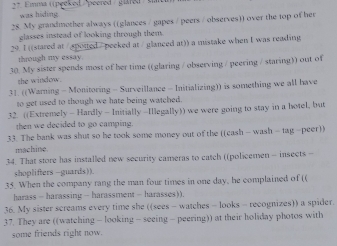 2* Ema ( peeked /peered /glare)) 
was hiding. 
28. My grandmother always ((glances / gapes / peers / observes)) over the top of her 
glasses instead of looking through them. 
29. I ((stared at /spotted / peeked at / glanced at)) a mistake when I was reading 
through my essay 
30 My sister spends most of her time ((glaring / observing / peering / staring)) out of 
the window. 
31. ((Warning - Monitoring - Surveillance - Initializing)) is something we all have 
to get used to though we hate being watched 
32. ((Extremely - Hardly - Initially -Illegally)) we were going to stay in a hotel, but 
then we decided to go camping. 
33. The bank was shut so he took some money out of the ((cash - wash - tag - peer)) 
machine 
34. That store has installed new security cameras to catch ((policemen - insects - 
shoplifters -guards)). 
35. When the company rang the man four times in one day, he complained of (( 
harass - harassing - harassment - harasses)). 
36. My sister screams every time she ((sees - watches - looks - recognizes)) a spider. 
37. They are ((watching - looking - seeing - peering)) at their holiday photos with 
some friends right now.