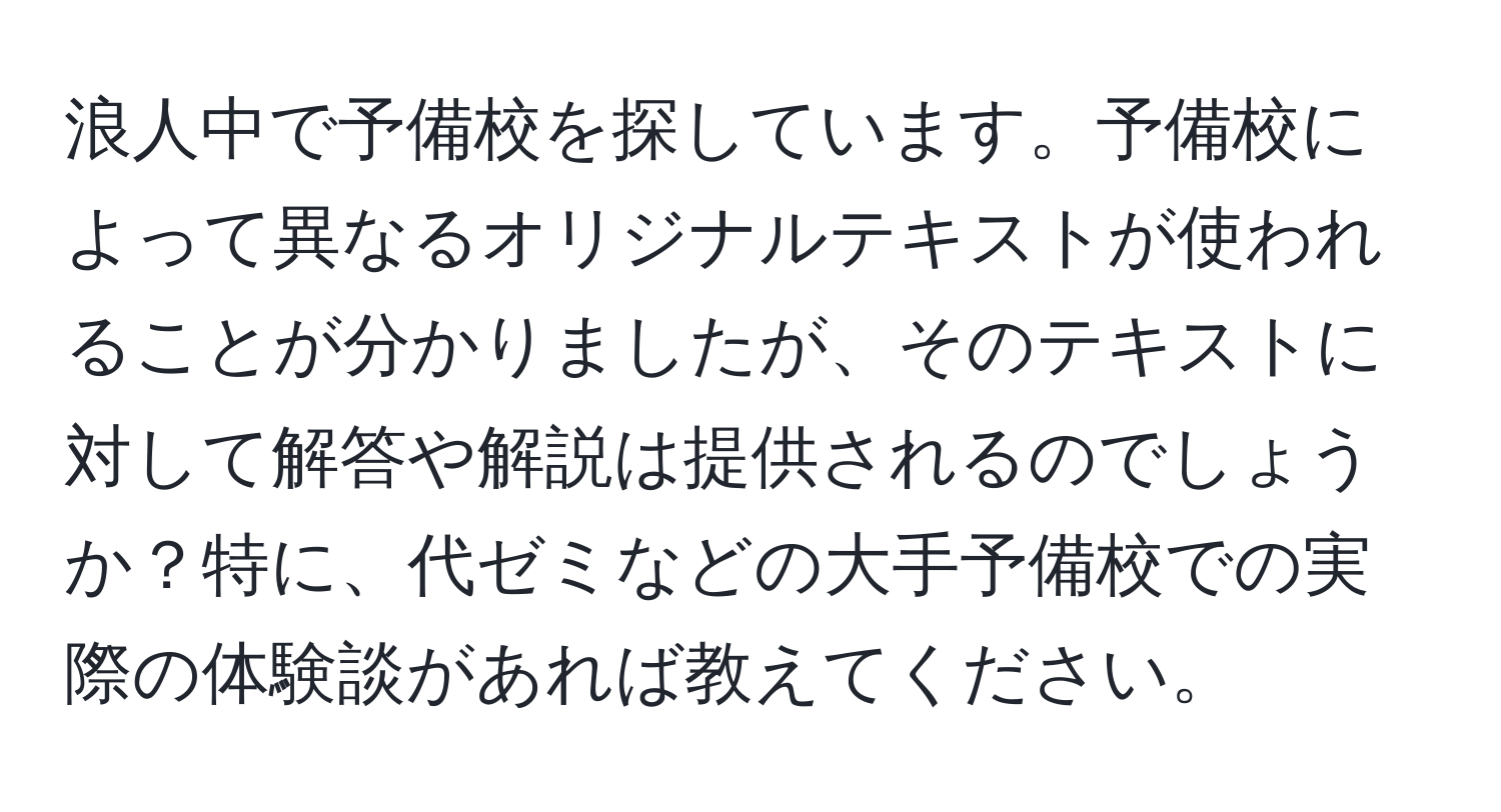 浪人中で予備校を探しています。予備校によって異なるオリジナルテキストが使われることが分かりましたが、そのテキストに対して解答や解説は提供されるのでしょうか？特に、代ゼミなどの大手予備校での実際の体験談があれば教えてください。