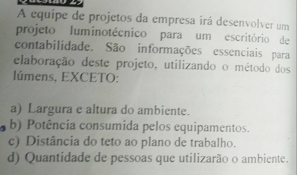 A equipe de projetos da empresa irá desenvolver um
projeto luminotécnico para um escritório de
contabilidade. São informações essenciais para
elaboração deste projeto, utilizando o método dos
lúmens, EXCETO:
a) Largura e altura do ambiente.
b) Potência consumida pelos equipamentos.
c) Distância do teto ao plano de trabalho.
d) Quantidade de pessoas que utilizarão o ambiente.