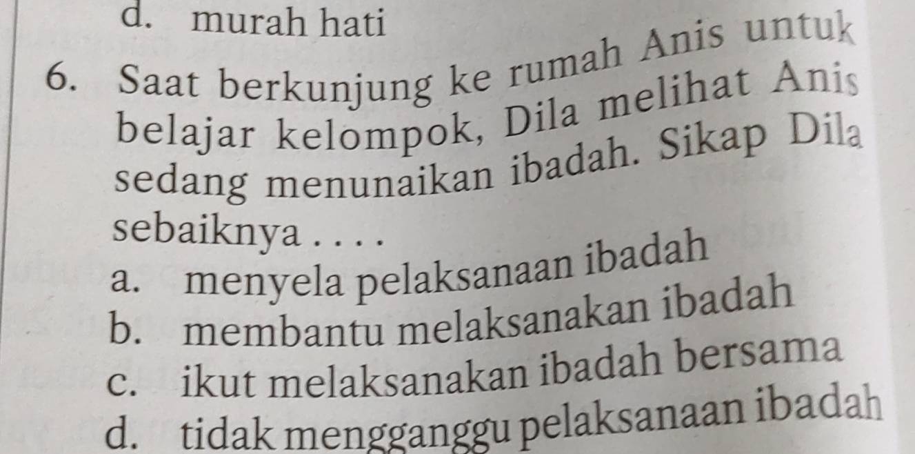 d. murah hati
6. Saat berkunjung ke rumah Anis untuk
belajar kelompok, Dila melihat Anis
sedang menunaikan ibadah. Sikap Dila
sebaiknya . . . .
a. menyela pelaksanaan ibadah
b. membantu melaksanakan ibadah
c. ikut melaksanakan ibadah bersama
d. tidak mengganggu pelaksanaan ibadah