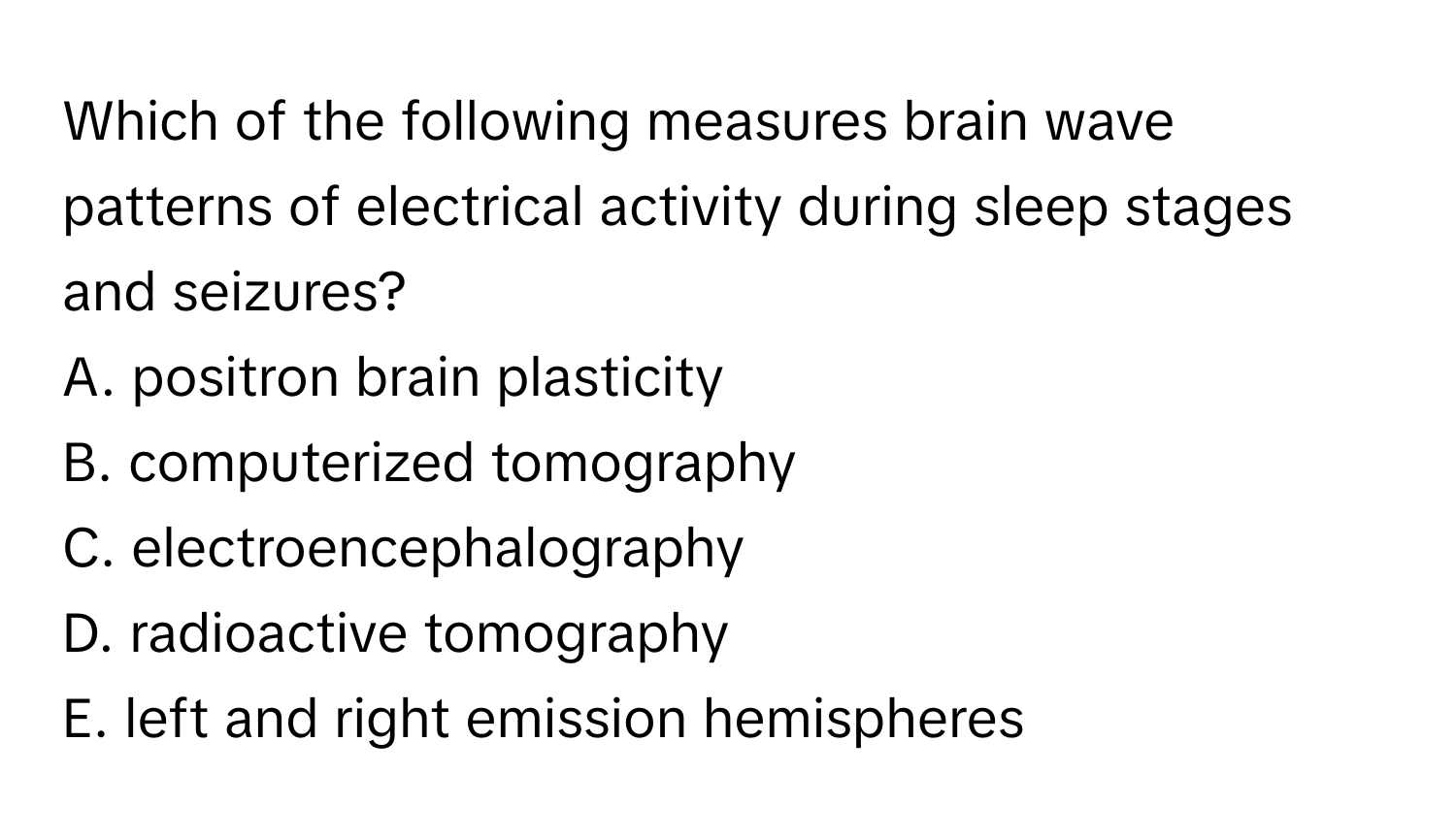 Which of the following measures brain wave patterns of electrical activity during sleep stages and seizures? 

A. positron brain plasticity
B. computerized tomography
C. electroencephalography
D. radioactive tomography
E. left and right emission hemispheres