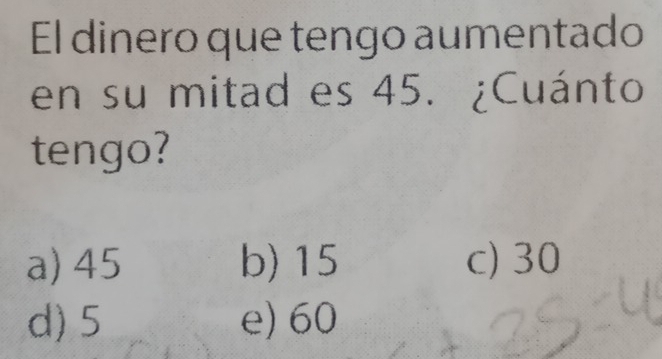 El dinero que tengo aumentado
en su mitad es 45. ¿Cuánto
tengo?
a) 45 b) 15 c) 30
d) 5 e) 60