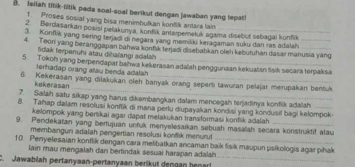 Isilah titik-titik pada soal-soal berikut dengan jawaban yang tepat! 
1. Proses sosial yang bisa menimbulkan konflik antara lain 
2. Berdasarkan posisi pelakunya, konflik antarpemeluk agama disebut sebagai konflik 
3. Konflik yang sering terjadi di negara yang memiliki keragaman suku dan ras adalah 
4. Teori yang beranggapan bahwa konflık terjadi disebabkan oleh kebutuhan dasar manusia yang 
tidak terpenuhi atau diħalangi adalah 
5. Tokoh yang berpendapat bahwa kekerasan adalah penggunaan kekuatan fisik secara terpaksa 
terhadap orang atau benda adalah 
_ 
6. Kekerasan yang dilakukan oleh banyak orang seperti tawuran pelajar merupakan bentuk 
kekerasan 
7. Salah satu sikap yang harus dikembangkan dalam mencegah terjadinya konflik adalah 
8. Tahap dalam resolusi konflik di mana perlu diupayakan kondisi yang kondusif bagi kelompok- 
kelompok yang bertikai agar dapat melakukan transformasi konflik adalah 
9. Pendekatan yang bertujuan untuk menyelesaikan sebuah masalah secara konstruktif atau 
membangun adalah pengertian resolusi konflik menurut 
10. Penyelesaian konflik dengan cara melibatkan ancaman baik fisik maupun psikologis agar pihak 
lain mau mengalah dan bertindak sesuai harapan adalah 
C. Jawablah pertanyaan-pertanyaan berikut dengan benar!_