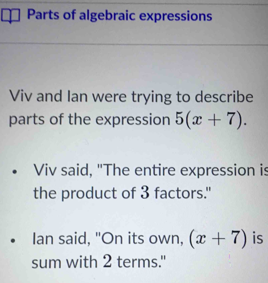 Parts of algebraic expressions 
Viv and Ian were trying to describe 
parts of the expression 5(x+7). 
Viv said, "The entire expression is 
the product of 3 factors." 
Ian said, "On its own, (x+7) is 
sum with 2 terms."