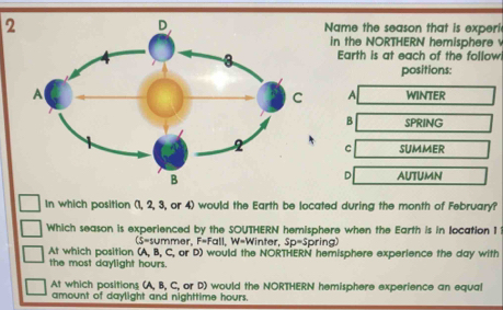 2Name the season that is experi
in the NORTHERN hemisphere 
Earth is at each of the follow
positions:
WINTER
A
B SPRING
C SUMMER
D AUTUMN
In which position (1, 2, 3, or 4) would the Earth be located during the month of February?
Which season is experienced by the SOUTHERN hemisphere when the Earth is in location 1
(S=summer, F=Fall, W=Winter, Sp-Spring)
At which position (A, B, C, or D) would the NORTHERN hemisphere experience the day with
the most daylight hours.
At which positions (A, B, C, or D) would the NORTHERN hemisphere experience an equal
amount of daylight and nighttime hours.