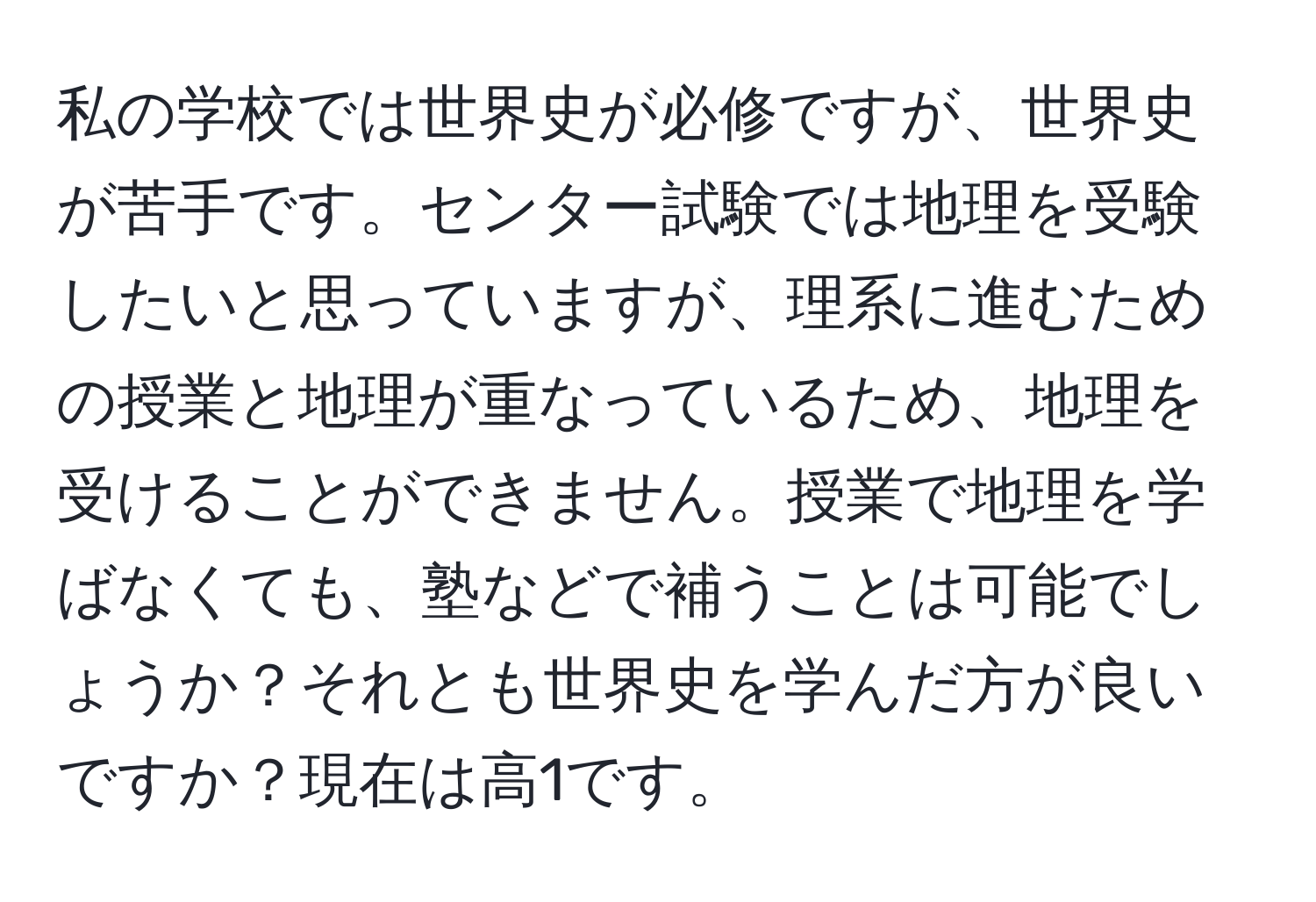 私の学校では世界史が必修ですが、世界史が苦手です。センター試験では地理を受験したいと思っていますが、理系に進むための授業と地理が重なっているため、地理を受けることができません。授業で地理を学ばなくても、塾などで補うことは可能でしょうか？それとも世界史を学んだ方が良いですか？現在は高1です。